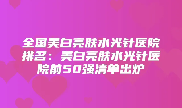 全国美白亮肤水光针医院排名：美白亮肤水光针医院前50强清单出炉