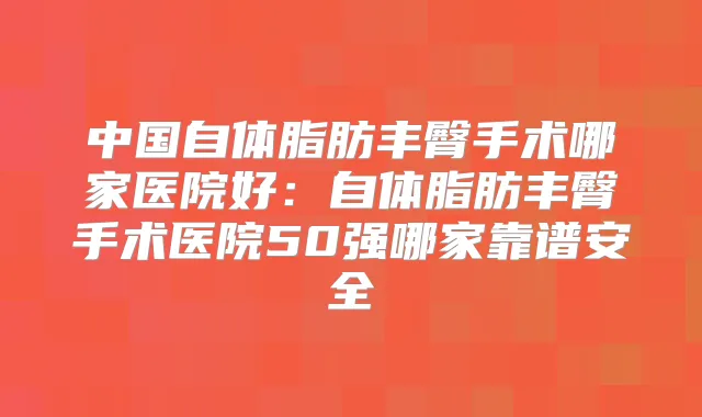 中国自体脂肪丰臀手术哪家医院好：自体脂肪丰臀手术医院50强哪家靠谱安全
