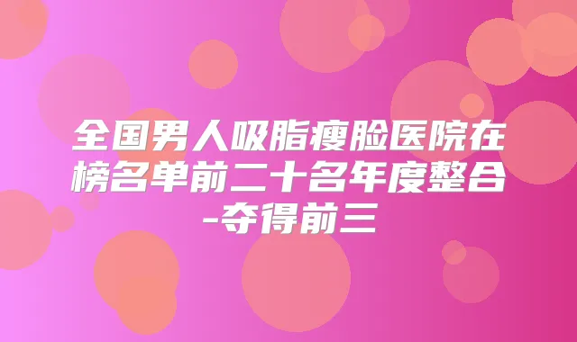 全国男人吸脂瘦脸医院在榜名单前二十名年度整合-夺得前三