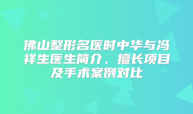 佛山整形名医时中华与冯祥生医生简介、擅长项目及手术案例对比