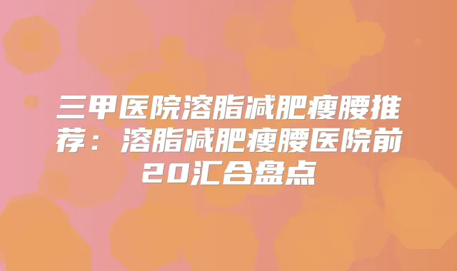 三甲医院溶脂减肥瘦腰推荐：溶脂减肥瘦腰医院前20汇合盘点