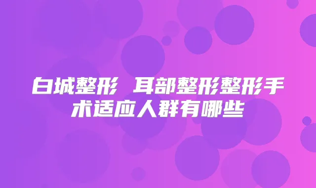 白城整形 耳部整形整形手术适应人群有哪些