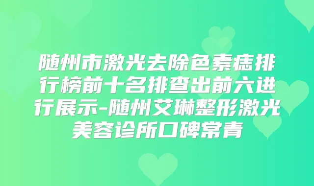 随州市激光去除色素痣排行榜前十名排查出前六进行展示-随州艾琳整形激光美容诊所口碑常青