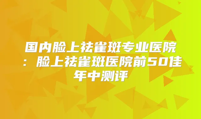 国内脸上祛雀斑专业医院：脸上祛雀斑医院前50佳年中测评