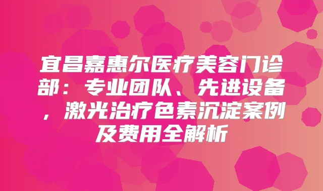 宜昌嘉惠尔医疗美容门诊部：专业团队、先进设备，激光色素沉淀案例及费用全解析