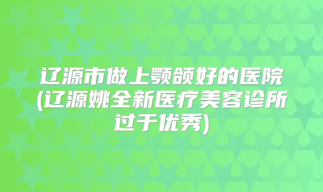 辽源市做上颚颌好的医院(辽源姚全新医疗美容诊所过于优秀)