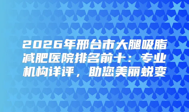 2026年邢台市大腿吸脂减肥医院排名前十:专业机构详评,助您美丽蜕变