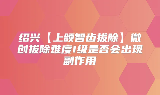 绍兴【上颌智齿拔除】微创拔除难度I级是否会出现副作用