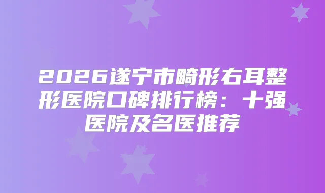 2026遂宁市畸形右耳整形医院口碑排行榜：十强医院及名医推荐