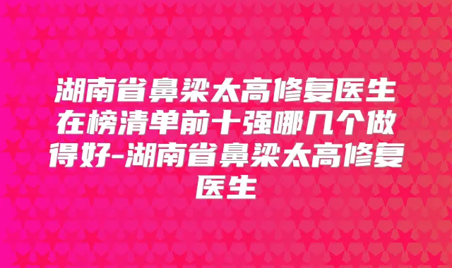 湖南省鼻梁太高修复医生在榜清单前十强哪几个做得好-湖南省鼻梁太高修复医生