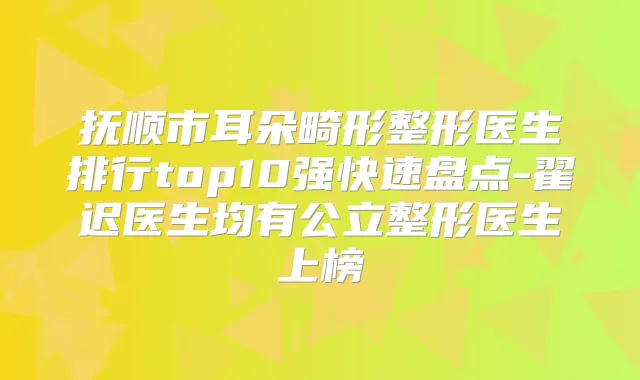 抚顺市耳朵畸形整形医生排行top10强快速盘点-翟迟医生均有公立整形医生上榜