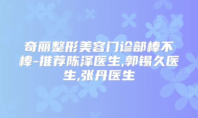 奇丽整形美容门诊部棒不棒-推荐陈泽医生,郭锡久医生,张丹医生