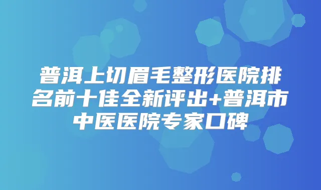 普洱上切眉毛整形医院排名前十佳全新评出+普洱市中医医院专家口碑