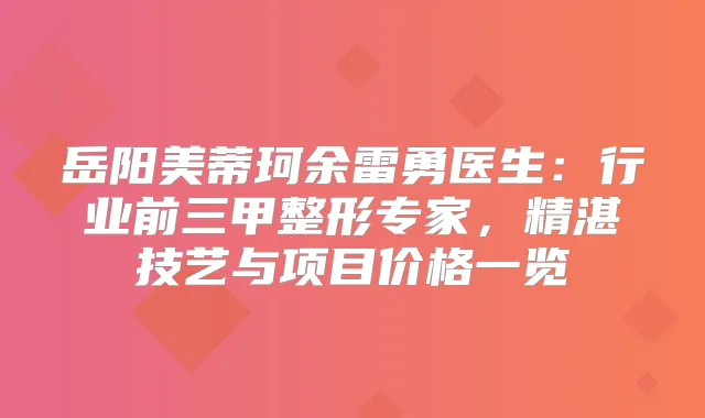 岳阳美蒂珂余雷勇医生：行业前三甲整形专家，精湛技艺与项目价格一览