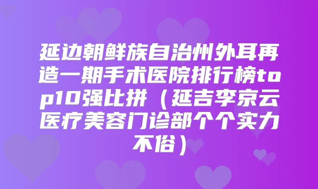 延边朝鲜族自治州外耳再造一期手术医院排行榜top10强比拼(延吉李京云医疗美容门诊部个个实力不俗)