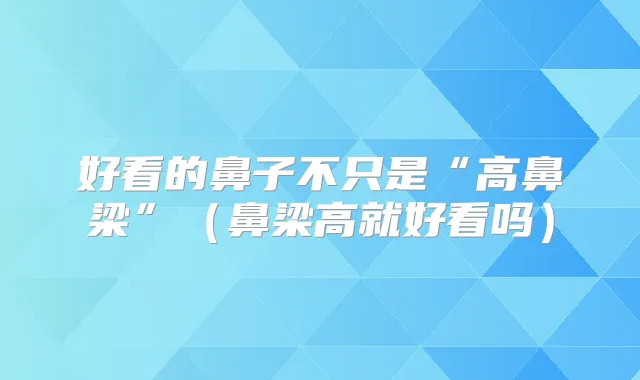 好看的鼻子不只是“高鼻梁”(鼻梁高就好看吗)