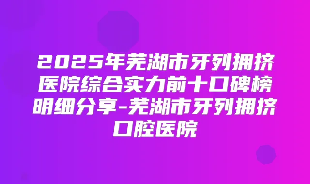 2025年芜湖市牙列拥挤医院综合实力前十口碑榜明细分享-芜湖市牙列拥挤口腔医院