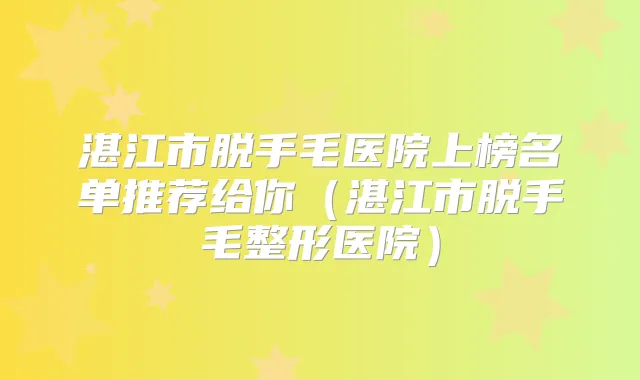 湛江市脱手毛医院上榜名单推荐给你(湛江市脱手毛整形医院)