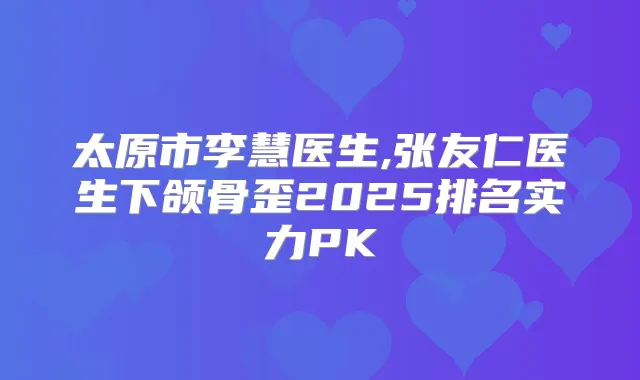 太原市李慧医生,张友仁医生下颌骨歪2025排名实力PK