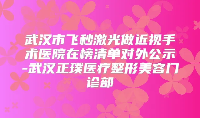 武汉市飞秒激光做近视手术医院在榜清单对外公示-武汉正璞医疗整形美容门诊部