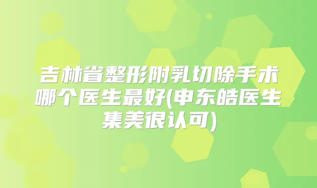 吉林省整形附乳切除手术哪个医生好(申东皓医生集美很认可)