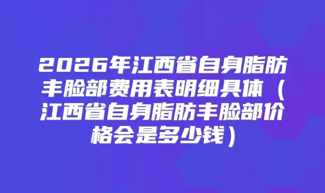 2026年江西省自身脂肪丰脸部费用表明细具体(江西省自身脂肪丰脸部价格会是多少钱)