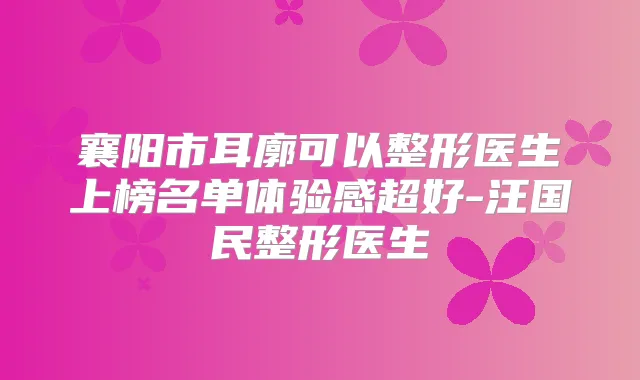 襄阳市耳廓可以整形医生上榜名单体验感超好-汪国民整形医生