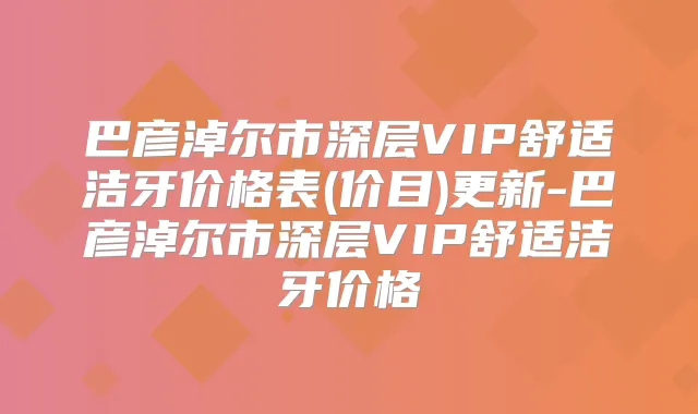 巴彦淖尔市深层VIP舒适洁牙价格表(价目)更新-巴彦淖尔市深层VIP舒适洁牙价格