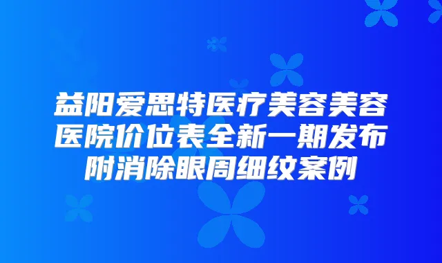 益阳爱思特医疗美容美容医院价位表全新一期发布附消除眼周细纹案例