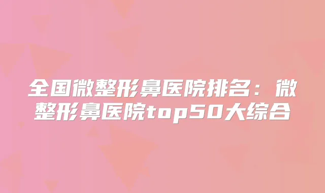 全国微整形鼻医院排名：微整形鼻医院top50大综合