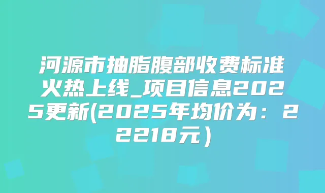 河源市抽脂腹部收费标准火热上线_项目信息2025更新(2025年均价为：22218元）
