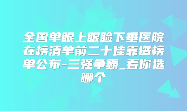 全国单眼上眼睑下垂医院在榜清单前二十佳靠谱榜单公布-三强争霸_看你选哪个