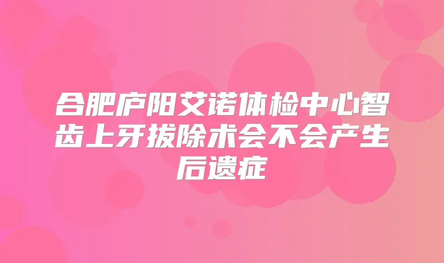 合肥庐阳艾诺体检中心智齿上牙拔除术会不会产生后遗症