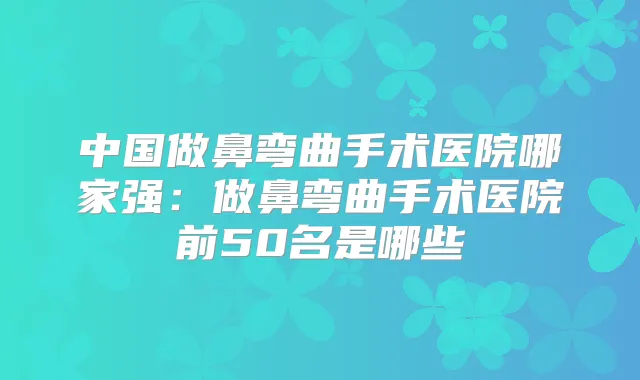 中国做鼻弯曲手术医院哪家强：做鼻弯曲手术医院前50名是哪些
