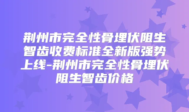 荆州市完全性骨埋伏阻生智齿收费标准全新版强势上线-荆州市完全性骨埋伏阻生智齿价格