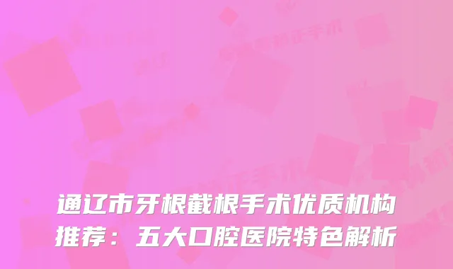 通辽市牙根截根手术优质机构推荐：五大口腔医院特色解析