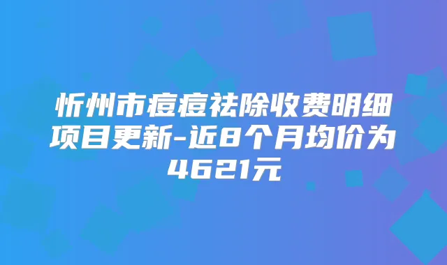 忻州市痘痘祛除收费明细项目更新-近8个月均价为4621元