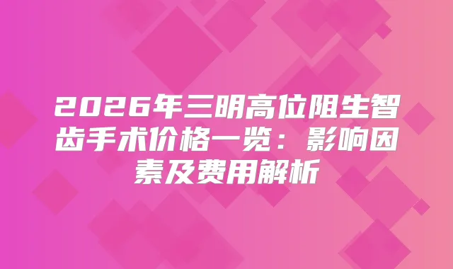 2026年三明高位阻生智齿手术价格一览：影响因素及费用解析