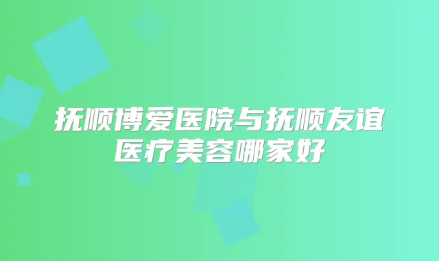 抚顺博爱医院与抚顺友谊医疗美容哪家好