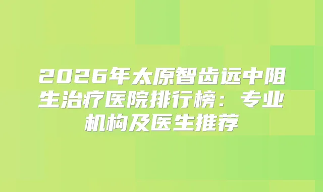 2026年太原智齿远中阻生医院排行榜：专业机构及医生推荐