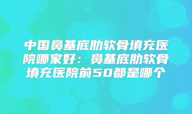 中国鼻基底肋软骨填充医院哪家好：鼻基底肋软骨填充医院前50都是哪个