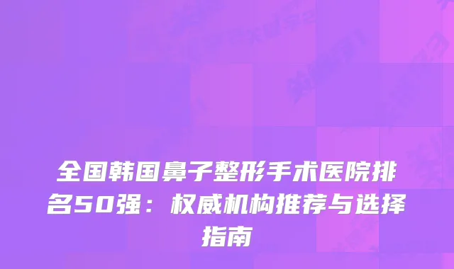 全国韩国鼻子整形手术医院排名50强：机构推荐与选择指南