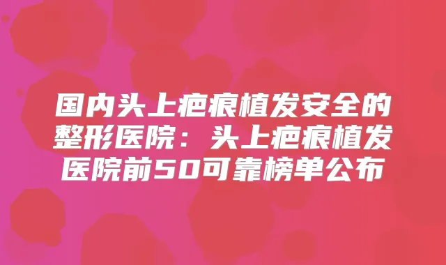 国内头上疤痕植发安全的整形医院：头上疤痕植发医院前50可靠榜单公布