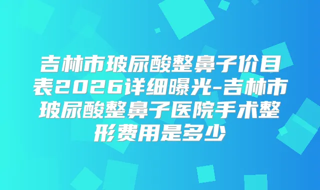 吉林市玻尿酸整鼻子价目表2026详细曝光-吉林市玻尿酸整鼻子医院手术整形费用是多少