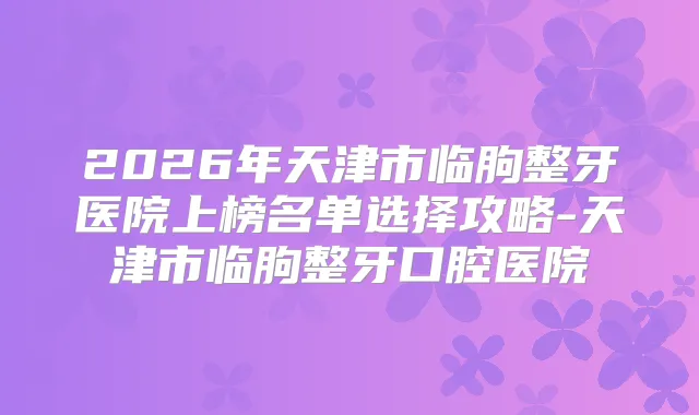 2026年天津市临朐整牙医院上榜名单选择攻略-天津市临朐整牙口腔医院