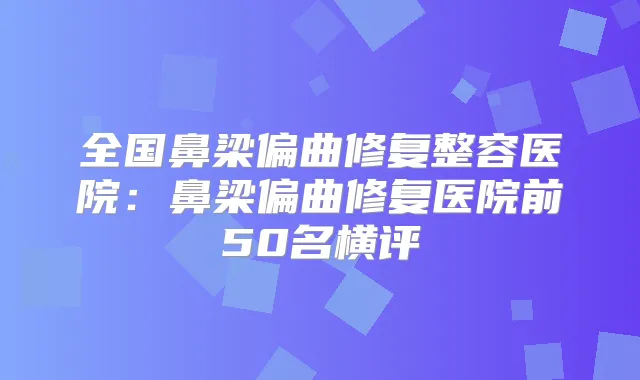 全国鼻梁偏曲修复整容医院:鼻梁偏曲修复医院前50名横评