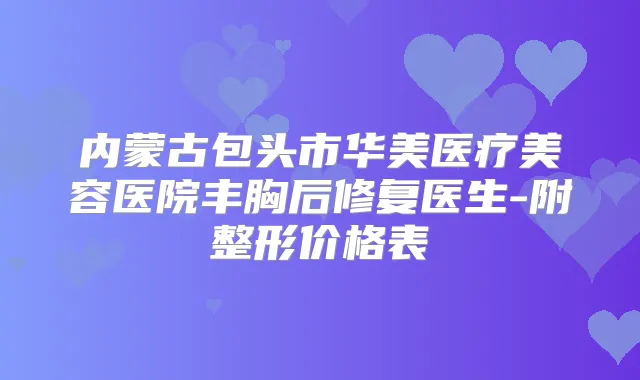 内蒙古包头市华美医疗美容医院丰胸后修复医生-附整形价格表