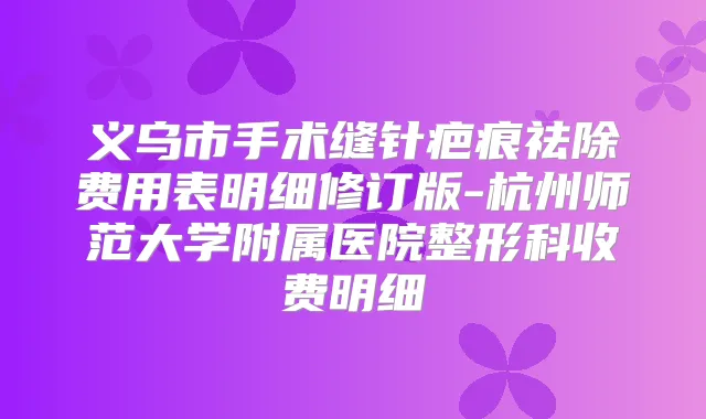 义乌市手术缝针疤痕祛除费用表明细修订版-杭州师范大学附属医院整形科收费明细
