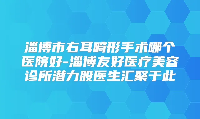 淄博市右耳畸形手术哪个医院好-淄博友好医疗美容诊所潜力股医生汇聚于此