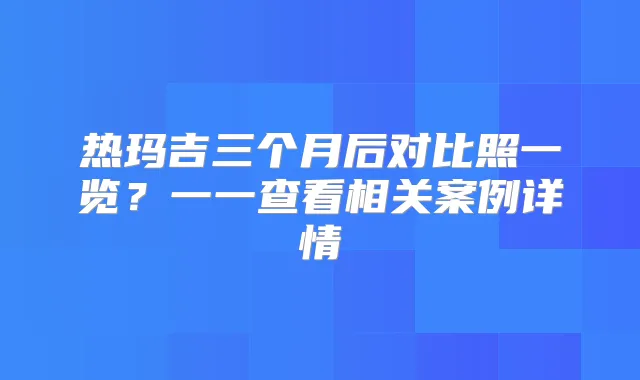 热玛吉三个月后对比照一览？一一查看相关案例详情